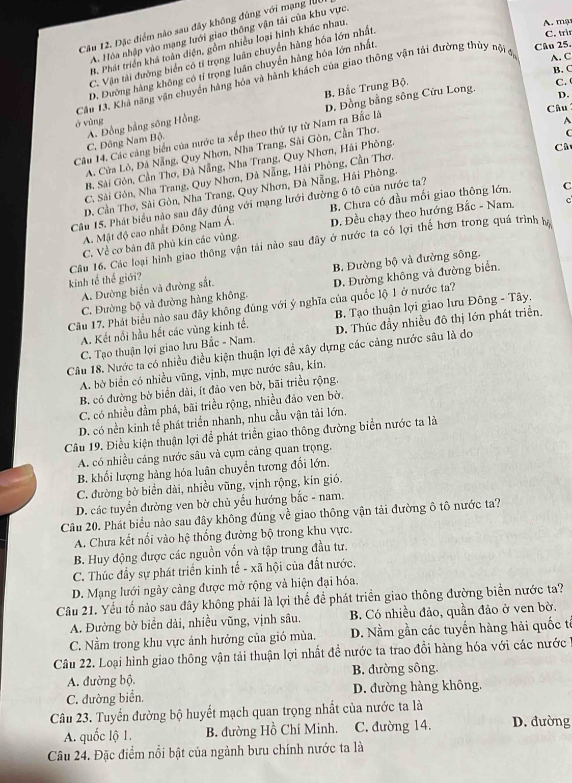Đặc điểm nào sau đây không đúng với mạng l
C. trìn
A. Hòa nhập vào mạng lưới giao thông vận tải của khu vực
Câu 25.
B. Phát triển khá toàn diện, gồm nhiều loại hình khác nhau
A. mạ
C. Vận tải đường biển có tỉ trọng luân chuyền hàng hóa lớn nhất.
B. C
D. Dường hàng không có tỉ trọng luân chuyển hàng hóa lớn nhất
Cầu 13. Khả năng vận chuyền hàng hóa và hành khách của giao thông vận tải đường thủy nội đị A. C
B Bắc Trung Bộ.
C.
D. Đồng bằng sông Cửu Long.
D.
Câu 
ở vùng A
A. Đồng bằng sông Hồng,
Câu 14. Các cảng biển của nước ta xếp theo thứ tự từ Nam ra Bắc là
C. Đông Nam Bộ.
A. Cửa Lò, Đà Nẵng, Quy Nhơn, Nha Trang, Sài Gòn, Cần Thơ.
(
B. Sài Gòn, Cần Thơ, Đà Nẵng, Nha Trang, Quy Nhơn, Hải Phòng.
Câu
C. Sài Gòn, Nha Trang, Quy Nhơn, Đà Nẵng, Hải Phòng, Cần Thơ.
D. Cần Thơ, Sài Gòn, Nha Trang, Quy Nhơn, Đà Nẵng, Hải Phòng.
B. Chưa có đầu mối giao thông lớn. C
Cầu 15. Phát biểu nào sau đây đúng với mạng lưới đường ô tô của nước ta?
C. Về cơ bản đã phủ kín các vùng. D. Đều chạy theo hướng Bắc - Nam. c
A. Mật độ cao nhất Đông Nam Á.
Câu 16. Các loại hình giao thông vận tải nào sau đây ở nước ta có lợi thế hơn trong quá trình hộ
A. Đường biển và đường sắt. B. Đường bộ và đường sông.
kinh tế thế giới?
C. Đường bộ và đường hàng không. D. Đường không và đường biển.
Câu 17. Phát biểu nào sau đây không đúng với ý nghĩa của quốc lộ 1 ở nước ta?
A. Kết nối hầu hết các vùng kinh tế. B. Tạo thuận lợi giao lưu Đông - Tây.
C. Tạo thuận lợi giao lưu Bắc - Nam. D. Thúc đầy nhiều đô thị lớn phát triển.
Câu 18. Nước ta có nhiều điều kiện thuận lợi đề xây dựng các cảng nước sâu là do
A. bờ biển có nhiều vũng, vịnh, mực nước sâu, kín.
B. có đường bờ biển dài, ít đảo ven bờ, bãi triều rộng.
C. có nhiều đầm phá, bãi triều rộng, nhiều đảo ven bờ.
D. có nền kinh tế phát triển nhanh, nhu cầu vận tải lớn.
Câu 19. Điều kiện thuận lợi để phát triển giao thông đường biển nước ta là
A. có nhiều cảng nước sâu và cụm cảng quan trọng.
B. khối lượng hàng hóa luân chuyển tương đối lớn.
C. đường bờ biển dài, nhiều vũng, vịnh rộng, kín gió.
D. các tuyến đường ven bờ chủ yếu hướng bắc - nam.
Câu 20. Phát biểu nào sau đây không đúng về giao thông vận tải đường ô tô nước ta?
A. Chưa kết nối vào hệ thống đường bộ trong khu vực.
B. Huy động được các nguồn vốn và tập trung đầu tư.
C. Thúc đầy sự phát triển kinh tế - xã hội của đất nước.
D. Mạng lưới ngày càng được mở rộng và hiện đại hóa.
Câu 21. Yếu tố nào sau đây không phải là lợi thế để phát triển giao thông đường biển nước ta?
A. Đường bờ biển dài, nhiều vũng, vịnh sâu. B. Có nhiều đảo, quần đảo ở ven bờ.
C. Nằm trong khu vực ảnh hưởng của gió mùa. D. Nằm gần các tuyến hàng hải quốc tế
Câu 22. Loại hình giao thông vận tải thuận lợi nhất đề nước ta trao đồi hàng hóa với các nước 1
B. đường sông.
A. đường bộ.
C. đường biển. D. đường hàng không.
Câu 23. Tuyến đường bộ huyết mạch quan trọng nhất của nước ta là
A. quốc lộ 1. B. đường Hồ Chí Minh. C. đường 14.
D. đường
Câu 24. Đặc điểm nổi bật của ngành bưu chính nước ta là