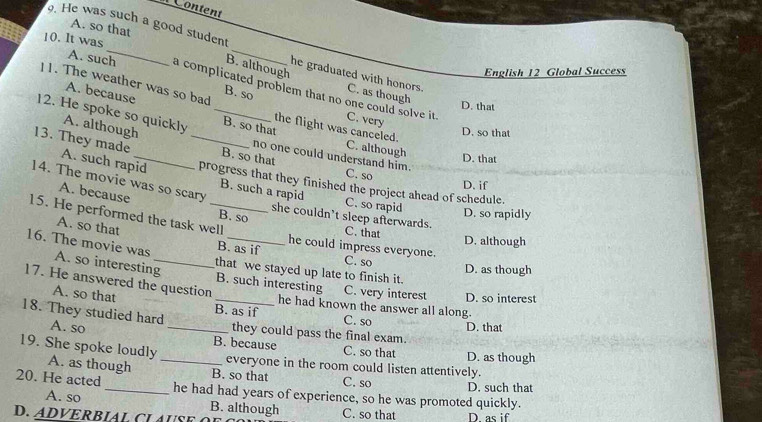 A. so that
10. It was
. He was such a good student _he graduated with honors. C. as though
B. although
English 12 Global Success
A. such a complicated problem that no one could solve it .
A. because
11. The weather was so bad B. so C. very
D. that
12. He spoke so quickly _B. so that C. although
the flight was canceled.
D. so that
A. although B. so that
D. that
no one could understand him. C. so
13. They made A. such rapid _progress that they finished the project ahead of schedule.
14. The movie was so scary
D. if
B. such a rapid
A. because B. so
C. so rapid
D. so rapidly
she couldn’t sleep afterwards.
15. He performed the task well C. that
D. although
A. so that B. as if he could impress everyone. C. so
16. The movie was A. so interesting_
D. as though
that we stayed up late to finish it.
17. He answered the question
B. such interesting C. very interest D. so interest
A. so that _B. as if C. so
he had known the answer all along.
18. They studied hard A. so _they could pass the final exam.
D. that
B. because C. so that D. as though
19. She spoke loudly A. as though _B. so that
everyone in the room could listen attentively.
C. so D. such that
20. He acted _he had had years of experience, so he was promoted quickly.
A. so B. although
D. ADVERBIA L C L U S E C. so that D as if