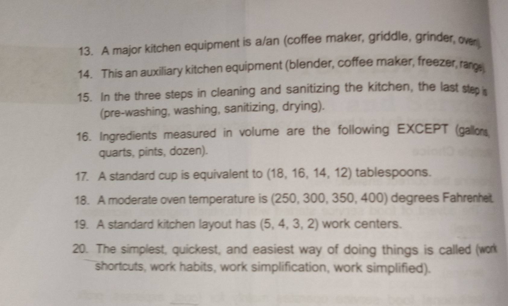 A major kitchen equipment is a/an (coffee maker, griddle, grinder, over). 
14. This an auxiliary kitchen equipment (blender, coffee maker, freezer, range 
15. In the three steps in cleaning and sanitizing the kitchen, the last step 
(pre-washing, washing, sanitizing, drying). 
16. Ingredients measured in volume are the following EXCEPT (gallons
quarts, pints, dozen). 
17. A standard cup is equivalent to (18,16,14,12) tablespoons. 
18. A moderate oven temperature is (250,300,350,400) degrees Fahrenheit. 
19. A standard kitchen layout has (5,4,3,2) work centers. 
20. The simplest, quickest, and easiest way of doing things is called (work 
shortcuts, work habits, work simplification, work simplified).