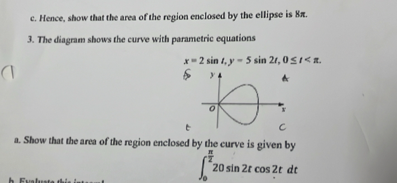 Hence, show that the area of the region enclosed by the ellipse is 8π. 
3. The diagram shows the curve with parametric equations
x=2sin t, y=5sin 2t, 0≤ t . 
t 
a. Show that the area of the region enclosed by the curve is given by
∈t _0^((frac π)2)20sin 2tcos 2tdt