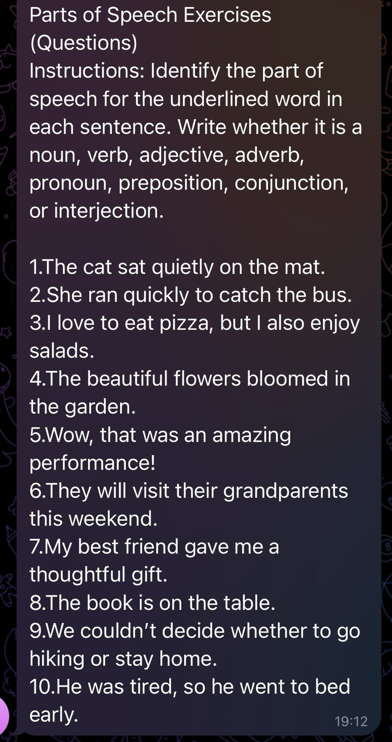 Parts of Speech Exercises 
(Questions) 
Instructions: Identify the part of 
speech for the underlined word in 
each sentence. Write whether it is a 
noun, verb, adjective, adverb, 
pronoun, preposition, conjunction, 
or interjection. 
1.The cat sat quietly on the mat. 
2.She ran quickly to catch the bus. 
3.I love to eat pizza, but I also enjoy 
salads. 
4.The beautiful flowers bloomed in 
the garden. 
5.Wow, that was an amazing 
performance! 
6.They will visit their grandparents 
this weekend. 
7.My best friend gave me a 
thoughtful gift. 
8.The book is on the table. 
9.We couldn't decide whether to go 
hiking or stay home. 
10.He was tired, so he went to bed 
early.
19:12