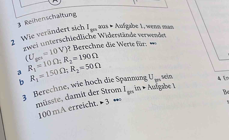 Reihenschaltung 
2 Wie verändert sich I_ges aus • Aufgabe 1, wenn man 
zwei unterschiedliche Widerstände verwendet
(U_ges=10V) ? Berechne die Werte für: •• 
a R_1=10Omega; R_2=190Omega
b R_1=150Omega; R_2=50Omega
3 Berechne, wie hoch die Spannung U_ges sein 
4 En 
Be 
müsste, damit der Strom I_ges in ▶ Aufgabe 1
100 mA erreicht. > 3 ••。 
S