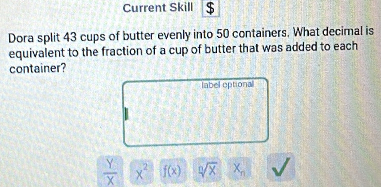 Current Skill $
Dora split 43 cups of butter evenly into 50 containers. What decimal is
equivalent to the fraction of a cup of butter that was added to each
container?
label optional
 Y/X  x^2 f(x) sqrt[0](x) X_n