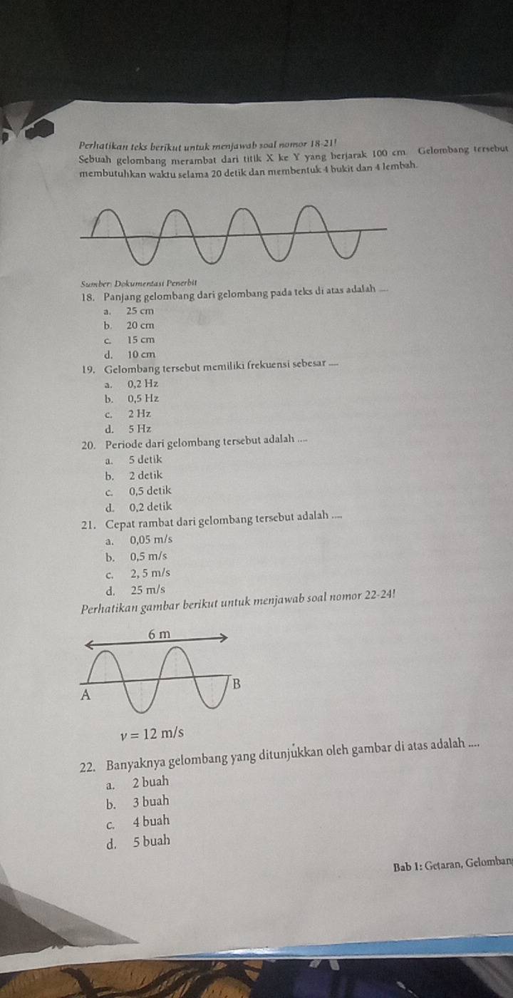 Perhatikan teks berikut untuk menjawab soal nomor 18-21!
Sebuah gelombang merambat dari titik X ke Y yang berjarak 100 cm. Gelombang tersebut
membutuhkan waktu selama 20 detik dan membentuk 4 bukit dan 4 lembah.
Sumber: Dokumentasi Penerbit
18. Panjang gelombang dari gelombang pada teks di atas adalah ...
a. 25 cm
b. 20 cm
c. 15 cm
d. 10 cm
19. Gelombang tersebut memiliki frekuensi sebesar ....
a. 0,2 Hz
b. 0,5 Hz
c. 2 Hz
d. 5 Hz
20. Periode dari gelombang tersebut adalah ....
a. 5 detik
b. 2 detik
c. 0,5 detik
d. 0,2 detik
21. Cepat rambat dari gelombang tersebut adalah ....
a. 0,05 m/s
b. 0,5 m/s
c. 2, 5 m/s
d. 25 m/s
Perhatikan gambar berikut untuk menjawab soal nomor 22-24!
v=12m/s
22. Banyaknya gelombang yang ditunjukkan oleh gambar di atas adalah ....
a. 2 buah
b. 3 buah
c. 4 buah
d. 5 buah
Bab 1: Getaran, Gelomban