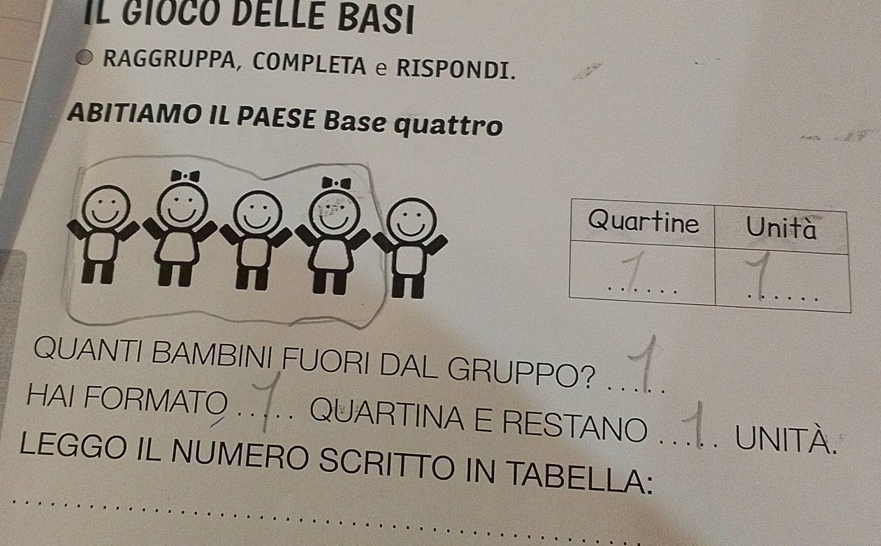 Il GIOCO DÉLLé BAsI 
RAGGRUPPA, COMPLETA e RISPONDI. 
ABITIAMO IL PAESE Base quattro 
QUANTI BAMBINI FUORI DAL GRUPPO?_ 
HAI FORMATO _QUARTINA E RESTANO 
UNITÀ. 
LEGGO IL NUMERO SCRITTO IN TABELLA:_