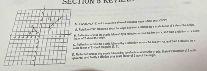 REV
AXYZ, which sequence of transformations maps △ ABC onto ΔXYZ?
△ ABC
clockwise about the origin and then a dilation by a scale factor of 2 about the origin.
A. Rotation of 90°
B. Reflection across the x-axis followed by a reflection across the line y=x , and then a dilation by a scale
factor of 2 about the origin.
, and then a dilation by a
C. Reflection across the x-axis followed by a reflection across the line y=-x
scale factor of 2 about the point (1,1).
D. Reflection across the y-axis followed by a reflection across the x-axis, then a translation of 2 units
upwards, and finally a dilation by a scale factor of 2 about the origin.