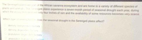 The Serenget plains are part of the African savanna ecosystem and are home to a variety of different species of
plants and animals. The Serengeti plains experience a seven-month period of seasonal drought each year, during
which the ecosyster receves only four inches of rain and the availability of some resources becomes very scarce
Which type of lining tarieis does the seasonal drought in the Serengeti plains affect?
densay indepenni es tactors
denisity depennant be tors
population depenton lactors