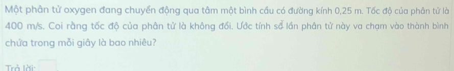 Một phân tử oxygen đang chuyển động qua tâm một bình cầu có đường kính 0,25 m. Tốc độ của phân tử là
400 m/s. Coi rằng tốc độ của phân tử là không đổi. Ước tính sổ lần phân tử này va chạm vào thành bình 
chứa trong mỗi giây là bao nhiêu? 
Trả lời: