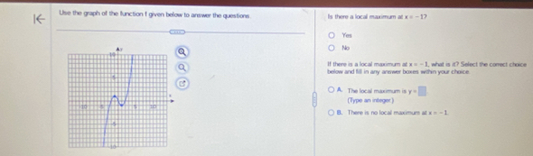 Use the graph of the function I given below to answer the questions. Is there a local maximum at x=-1
Yes
No
If there is a local maximum at x=-1
below and fill in any answer boxes within your choice. , what is it? Select the correct choice
A. The local maximum is y=□
(Type an integer)
B. There is no local maximum at x=-1