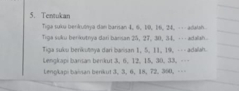 Tentukan 
Tiga suku berikutnya darı barisan 4, 6, 10, 16, 24, --- adalah 
Tiga suku berikutnya dari barisan 25, 27, 30, 34, --- adalah 
Tiga suku berikutnya dari barisan 1, 5, 11, 19, --- adalah. 
Lengkapi bansan berikut 3, 6, 12, 15, 30, 33, -- 
Lengkapi barisan berikut 3, 3, 6, 18, 72, 360, ---