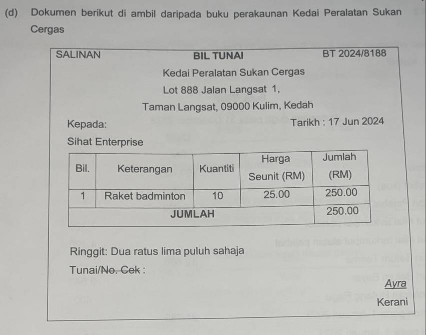 Dokumen berikut di ambil daripada buku perakaunan Kedai Peralatan Sukan 
Cergas 
SALINAN BIL TUNAI BT 2024/8188 
Kedai Peralatan Sukan Cergas 
Lot 888 Jalan Langsat 1, 
Taman Langsat, 09000 Kulim, Kedah 
Kepada: Tarikh : 17 Jun 2024 
Sihat Enterprise 
Ringgit: Dua ratus lima puluh sahaja 
Tunai/No. Cek : 
Ayra 
Kerani