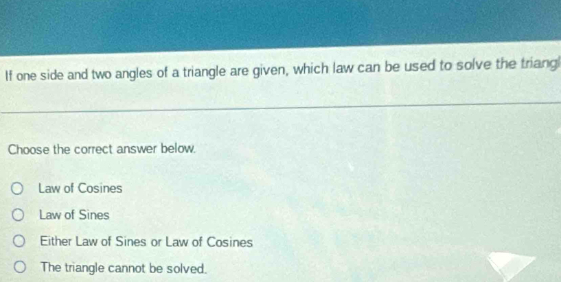 If one side and two angles of a triangle are given, which law can be used to solve the triang
Choose the correct answer below.
Law of Cosines
Law of Sines
Either Law of Sines or Law of Cosines
The triangle cannot be solved.