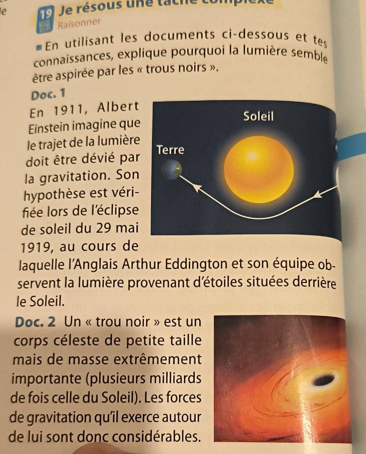 le 19 Je résous une tache con 
Raisonner 
€En utilisant les documents ci-dessous et tes 
connaissances, explique pourquoi la lumière semble 
être aspirée par les « trous noirs ». 
Doc. 1 
En 1911, Albert 
Einstein imagine que 
le trajet de la lumière 
doit être dévié par 
la gravitation. Son 
hypothèse est véri- 
fiée lors de l'éclipse 
de soleil du 29 mai 
1919, au cours de 
laquelle l’Anglais Arthur Eddington et son équipe ob- 
servent la lumière provenant d'étoiles situées derrière 
le Soleil. 
Doc. 2 Un « trou noir » est un 
corps céleste de petite taille 
mais de masse extrêmement 
importante (plusieurs milliards 
de fois celle du Soleil). Les forces 
de gravitation qu’il exerce autour 
de lui sont donc considérables.