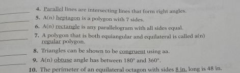 Parallel lines are intersecting lines that form right angles. 
_5. A(n) heptagon is a polygon with 7 sides. 
_ 
6, A(n) rectangle is any parallelogram with all sides equal. 
_ 
7. A polygon that is both equiangular and equilateral is called a(n)
regular polygon. 
_ 
8. Triangles can be shown to be congruent using aa. 
_ 
9. A(n) obtuse angle has between 180° and 360°. 
10. The perimeter of an equilateral octagon with sides 8 in, long is 48 in.