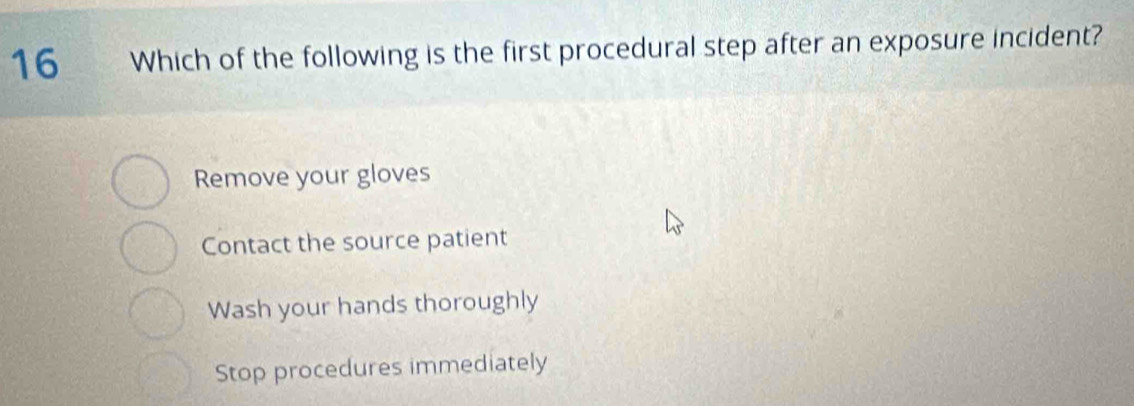 Which of the following is the first procedural step after an exposure incident?
Remove your gloves
Contact the source patient
Wash your hands thoroughly
Stop procedures immediately