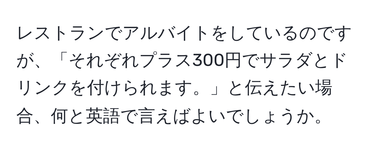 レストランでアルバイトをしているのですが、「それぞれプラス300円でサラダとドリンクを付けられます。」と伝えたい場合、何と英語で言えばよいでしょうか。