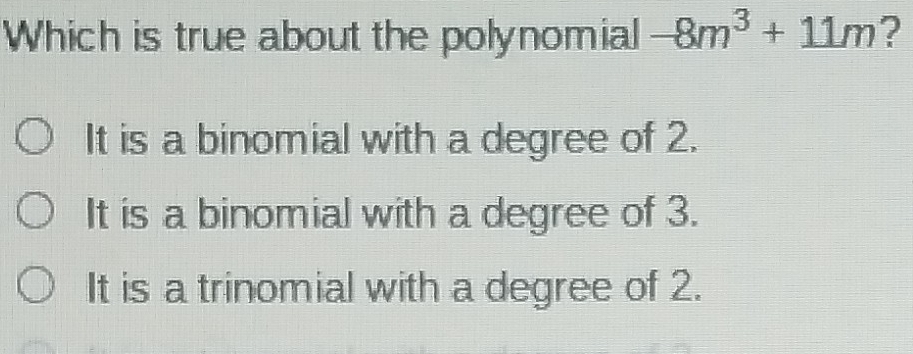 Which is true about the polynomial -8m^3+11m ?
It is a binomial with a degree of 2.
It is a binomial with a degree of 3.
It is a trinomial with a degree of 2.