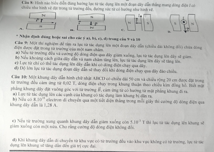 Hình nào biểu diễn đúng hướng lực từ tác dụng lên một đoạn dây dẫn thắng mang dòng điện I có
chiều như hình vẽ đặt trong từ trường đều, đường sức từ có hướng như hình vẽ.
N
s
7

s
A.
N
B.
* Nhận định đúng hoặc sai cho các ý a), b), c), d) trong câu 9 và 10
Câu 9: Một thí nghiệm đề tìm ra lực từ tác dụng lên một đoạn dây dẫn (chiều dài không đổi) chứa dòng
điện được đặt trong từ trường của một nam châm.
a) Nếu từ trường đều và cường độ dòng điện qua dây giảm xuống, lực từ tác dụng lên dây sẽ giảm.
b) Nếu khoảng cách giữa dây dẫn và nam châm tăng lên, lực từ tác dụng lên dây sẽ tăng lên.
c) Lực từ chỉ có thể tác dụng lên dây dẫn khi có dòng điện chạy qua dây.
d) Độ lớn lực từ tác dụng đoạn dây dẫn sẽ thay đồi khi dòng điện chạy qua dây đảo chiều.
Câu 10: Một khung dây dẫn hình chữ nhật ABCD có chiều dài 50 cm và chiều rộng 20 cm được đặt trong
từ trường đều cảm ứng từ 0,02 T, dòng điện chạy trong khung thuận theo chiều kim đồng hồ. Biết mặt
phẳng khung dây đặt vuông góc với từ trường vector B , cảm ứng từ có hướng từ mặt phẳng khung đi ra.
a) Lực từ tác dụng lên các cạnh của khung có tác dụng làm khung bị dãn ra.
b) Nếu có 8.10^(18) electron di chuyển qua một tiết diện thắng trong mỗi giây thì cường độ dòng điện qua
khung dây dẫn là 1,28 A.
c) Nếu từ trường xung quanh khung dây dẫn giảm xuống còn 5.10^(-3)T thì lực từ tác dụng lên khung sẽ
giảm xuống còn một nửa. Cho rằng cường độ dòng điện không đổi.
d) Khi khung dây dẫn di chuyển từ khu vực có từ trường đều vào khu vực không có từ trường, lực từ tác
dụng lên khung sẽ tăng dần đến giá trị cực đại.