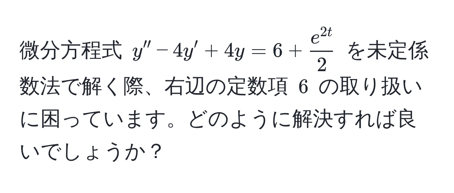 微分方程式 $y'' - 4y' + 4y = 6 +  e^(2t)/2 $ を未定係数法で解く際、右辺の定数項 $6$ の取り扱いに困っています。どのように解決すれば良いでしょうか？