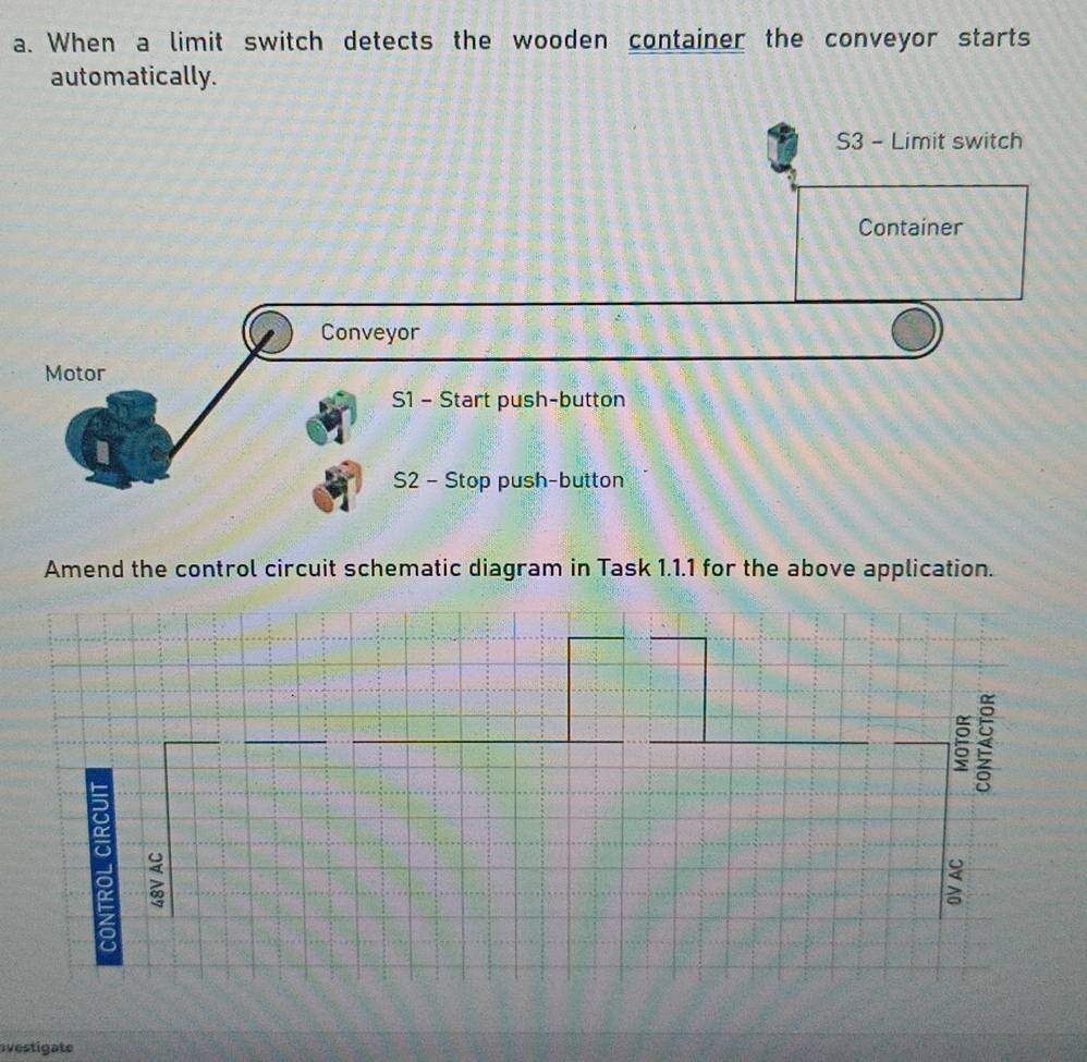 When a limit switch detects the wooden container the conveyor starts 
automatically.
S3 - Limit switch 
Container 
Conveyor 
Motor 
S1 - Start push-button 
S2 - Stop push-button 
Amend the control circuit schematic diagram in Task 1.1.1 for the above application. 
5 
ξ 
avestigate