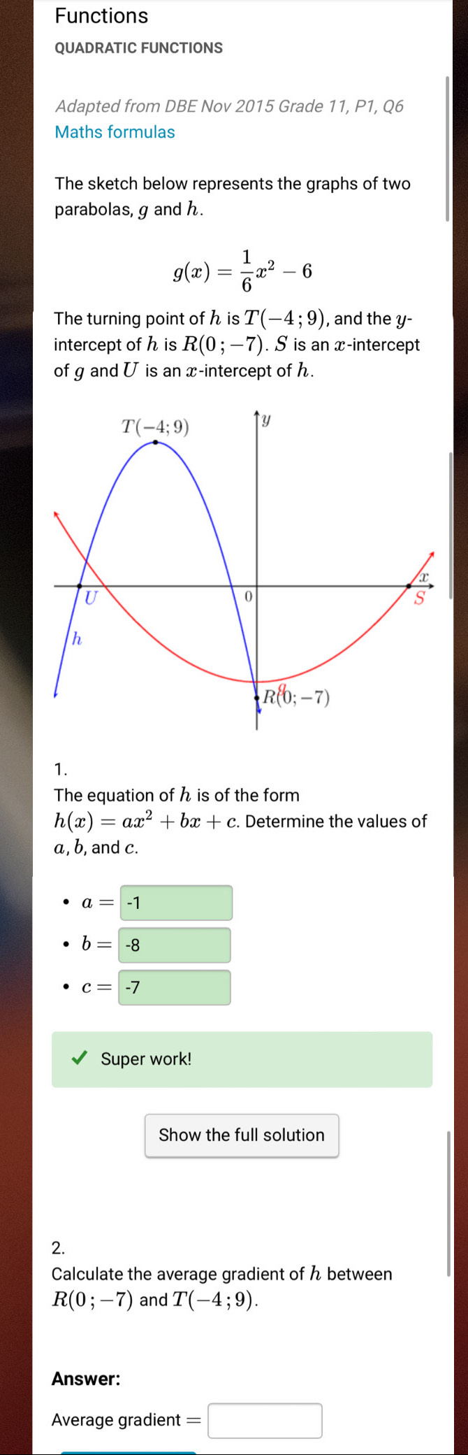 Functions
QUADRATIC FUNCTIONS
Adapted from DBE Nov 2015 Grade 11, P1, Q6
Maths formulas
The sketch below represents the graphs of two
parabolas, g and h.
g(x)= 1/6 x^2-6
The turning point of h is T(-4;9) ), and the y-
intercept of h is R(0;-7). S is an x-intercept
of g and U is an x-intercept of h.
1.
The equation of h is of the form
h(x)=ax^2+bx+c. Determine the values of
a, b, and c.
a=-1
b=-8 overline 
c=-7
Super work!
Show the full solution
2.
Calculate the average gradient of ん between
R(0;-7) and T(-4;9).
Answer:
Average gradient =□