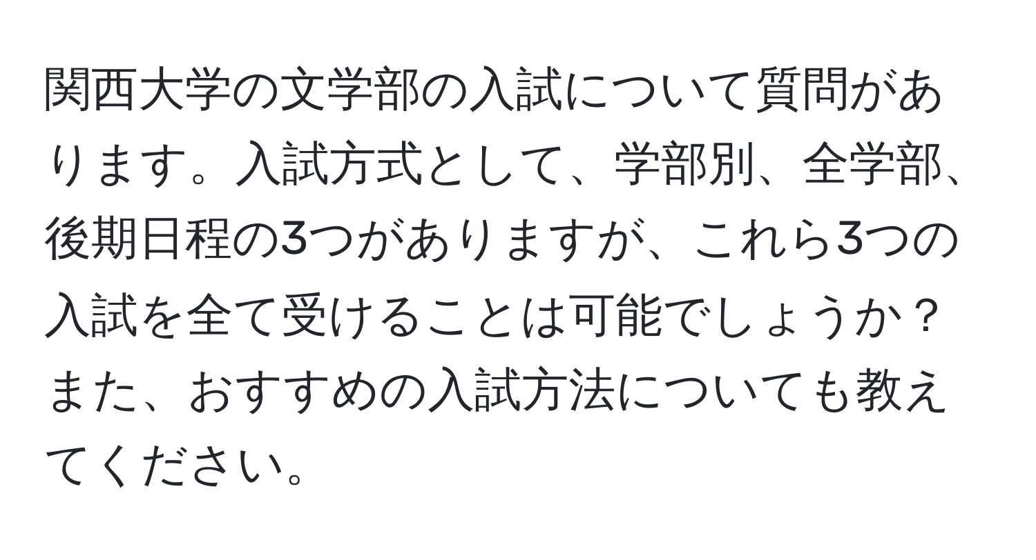 関西大学の文学部の入試について質問があります。入試方式として、学部別、全学部、後期日程の3つがありますが、これら3つの入試を全て受けることは可能でしょうか？また、おすすめの入試方法についても教えてください。