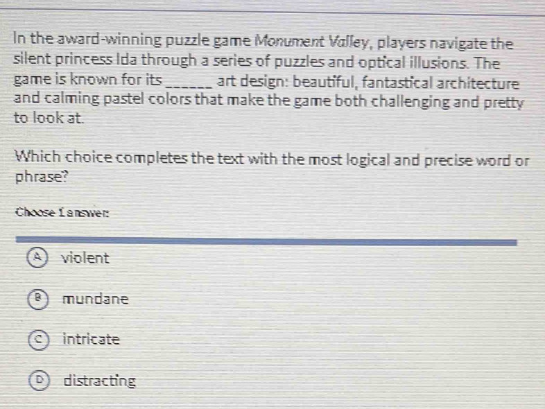 In the award-winning puzzle game Monument Valley, players navigate the
silent princess Ida through a series of puzzles and optical illusions. The
game is known for its_ art design: beautiful, fantastical architecture
and calming pastel colors that make the game both challenging and pretty
to look at.
Which choice completes the text with the most logical and precise word or
phrase?
Choose L answer
A violent
mundane
C intricate
distracting