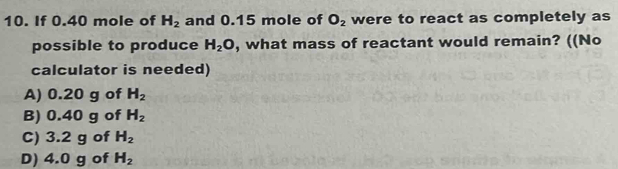 If 0.40 mole of H_2 and 0.15 mole of O_2 were to react as completely as
possible to produce H_2O , what mass of reactant would remain? ((No
calculator is needed)
A) 0.20 g of H_2
B) 0.40 g of H_2
C) 3.2 g of H_2
D) 4.0 g of H_2