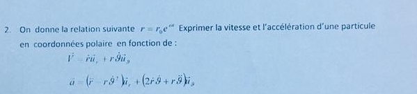 On donne la relation suivante r=r_0e^(cd) Exprimer la vitesse et l'accélération d'une particule 
en coordonnées polaire en fonction de :
vector r-vector rvector l, +rvector 9vector u,
vector a=(vector r-rhat 9^(2)hat i), +(2hat rhat 9+rhat 9)vector i_3