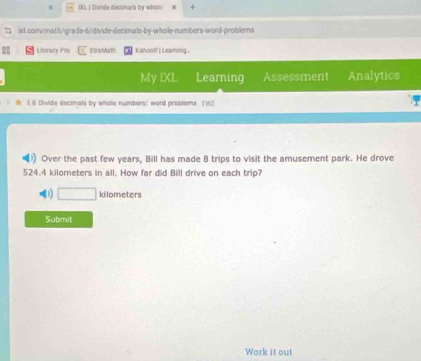 DCL | Divide decimats by whole w
isl.com/math/grade-6/divide-decimals-by-whole-numbers-word-problems
Literacy Prs Xtra Math Kahool | Leaming 
My IXL Learning Assessment Analytics
1 6 Divide decimats by whole numbers! word oroblem 
) Over the past few years, Bill has made 8 trips to visit the amusement park. He drove
524.4 kilometers in all. How far did Bill drive on each trip?
D) □ kilometers
Submit
Work it out