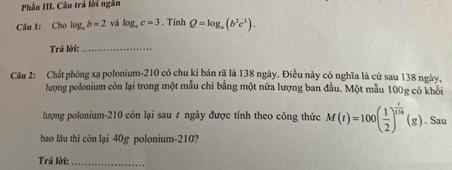 Phần III. Câu trã lời ngẫn 
Câu 1: Cho log _ab=2 và log _ac=3. Tính Q=log _a(b^2c^3). 
Trả lời:_ 
Câu 2: Chất phóng xạ polonium- 210 có chu kì bán rã là 138 ngày. Điều này có nghĩa là cứ sau 138 ngày, 
lượng polonium còn lại trong một mẫu chỉ bằng một nửa lượng ban đầu. Một mẫu 100g có khối 
lượng polonium- 210 còn lại sau t ngày được tính theo công thức M(t)=100( 1/2 )^ t/138 (g). Sau 
bao lâu thì còn lại 40g polonium- 210? 
Trã lời:_