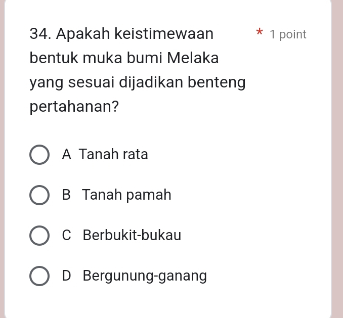 Apakah keistimewaan * 1 point
bentuk muka bumi Melaka
yang sesuai dijadikan benteng
pertahanan?
A Tanah rata
B Tanah pamah
C Berbukit-bukau
D Bergunung-ganang