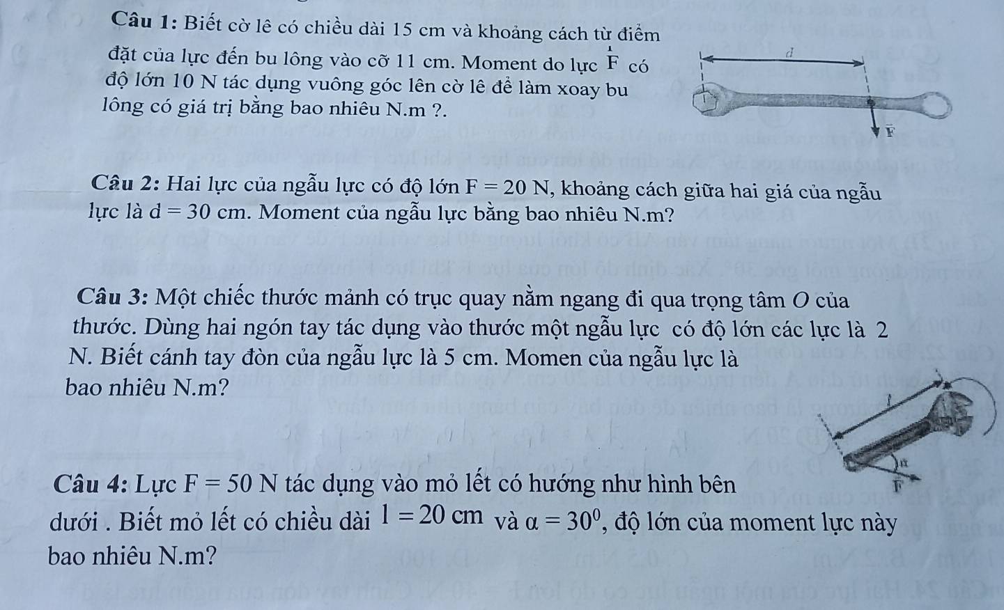 Biết cờ lê có chiều dài 15 cm và khoảng cách từ điểm 
đặt của lực đến bu lông vào cỡ 11 cm. Moment do lực F có 
độ lớn 10 N tác dụng vuông góc lên cờ lê để làm xoay bu 
lông có giá trị bằng bao nhiêu N. m ?. 
Câu 2: Hai lực của ngẫu lực có độ lớn F=20N , khoảng cách giữa hai giá của ngẫu 
lực là d=30cm. Moment của ngẫu lực bằng bao nhiêu N. m? 
Câu 3: Một chiếc thước mảnh có trục quay nằm ngang đi qua trọng tâm O của 
thước. Dùng hai ngón tay tác dụng vào thước một ngẫu lực có độ lớn các lực là 2
N. Biết cánh tay đòn của ngẫu lực là 5 cm. Momen của ngẫu lực là 
bao nhiêu N. m? 
Câu 4: Lực F=50N tác dụng vào mỏ lết có hướng như hình bên 
dưới . Biết mỏ lết có chiều dài l=20cm và alpha =30° ' độ ớ n của moment lực này 
bao nhiêu N. m?