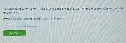 The midpoint of overline JK is M(10,8.5). One endpoint is J(6,13). Find the coordinates of the other 
endpoint K. 
Write the coordinates as decimals or integers.
K=(□ ,□ )
Submit