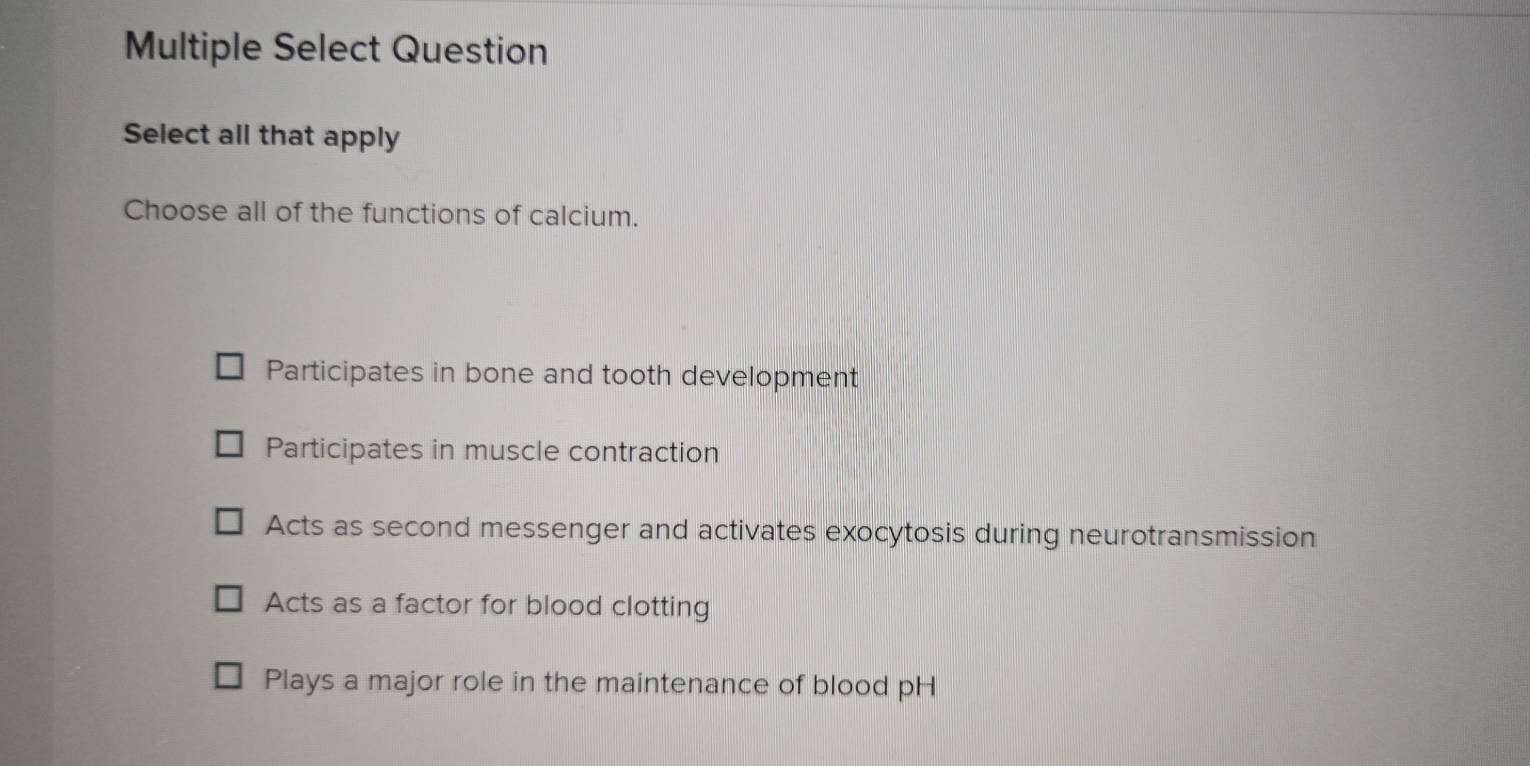 Multiple Select Question
Select all that apply
Choose all of the functions of calcium.
Participates in bone and tooth development
Participates in muscle contraction
Acts as second messenger and activates exocytosis during neurotransmission
Acts as a factor for blood clotting
Plays a major role in the maintenance of blood pH