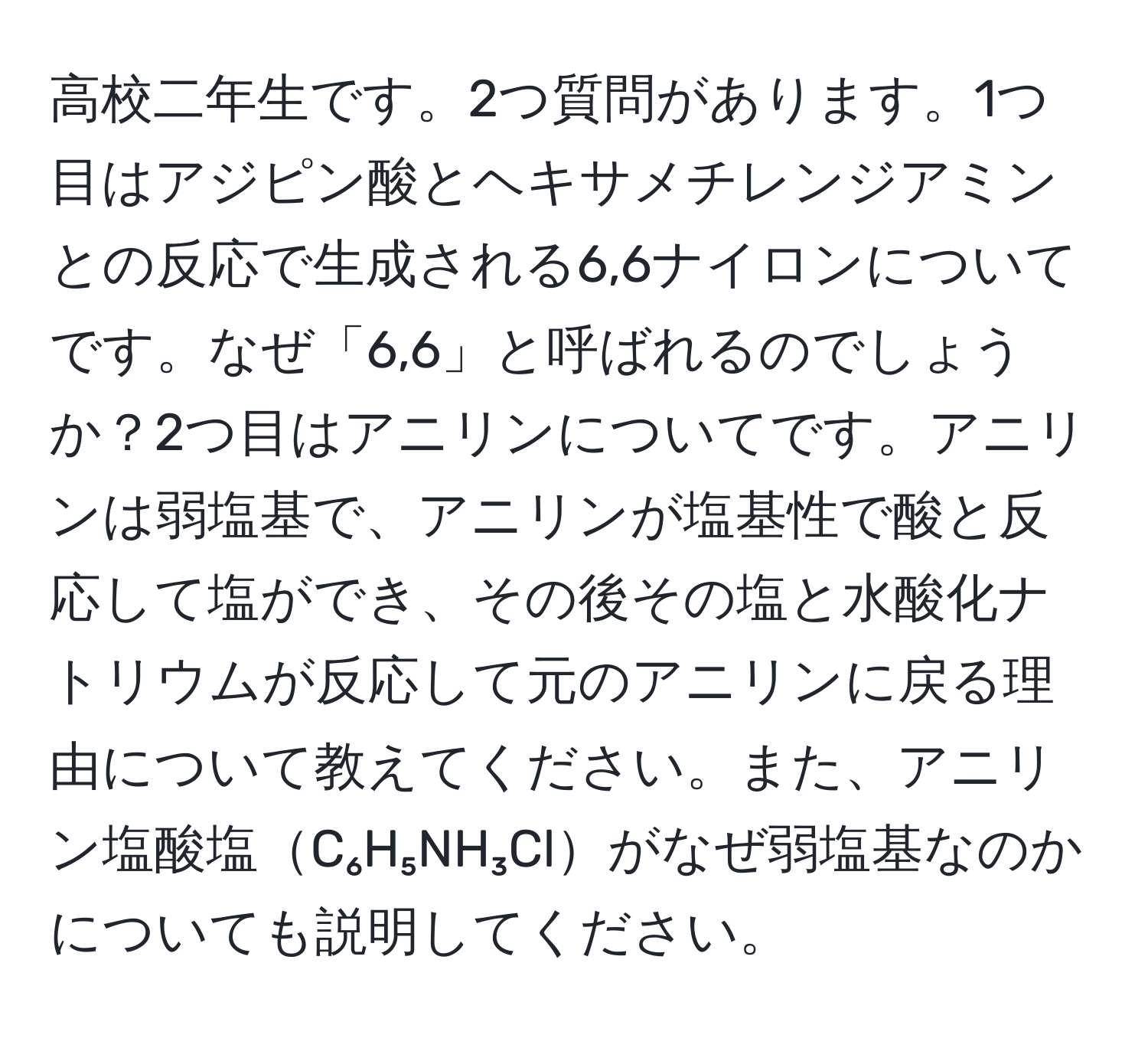 高校二年生です。2つ質問があります。1つ目はアジピン酸とヘキサメチレンジアミンとの反応で生成される6,6ナイロンについてです。なぜ「6,6」と呼ばれるのでしょうか？2つ目はアニリンについてです。アニリンは弱塩基で、アニリンが塩基性で酸と反応して塩ができ、その後その塩と水酸化ナトリウムが反応して元のアニリンに戻る理由について教えてください。また、アニリン塩酸塩C₆H₅NH₃Clがなぜ弱塩基なのかについても説明してください。