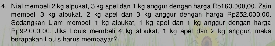 Nial membeli 2 kg alpukat, 3 kg apel dan 1 kg anggur dengan harga Rp163.000,00. Zain 
membeli 3 kg alpukat, 2 kg apel dan 3 kg anggur dengan harga Rp252.000,00. 
Sedangkan Liam membeli 1 kg alpukat, 1 kg apel dan 1 kg anggur dengan harga
Rp92.000,00. Jika Louis membeli 4 kg alpukat, 1 kg apel dan 2 kg anggur, maka 
berapakah Louis harus membayar?