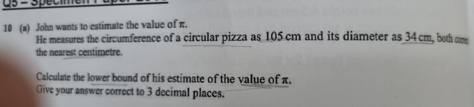 Spécimel 
10 (a) John wants to estimate the value of π. 
He measures the circumference of a circular pizza as 105 cm and its diameter as 34cm, both com 
the nearest centimetre. 
Calculate the lower bound of his estimate of the value of π. 
Give your answer correct to 3 decimal places.