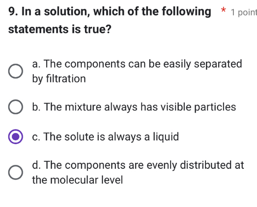 In a solution, which of the following * 1 point
statements is true?
a. The components can be easily separated
by filtration
b. The mixture always has visible particles
c. The solute is always a liquid
d. The components are evenly distributed at
the molecular level