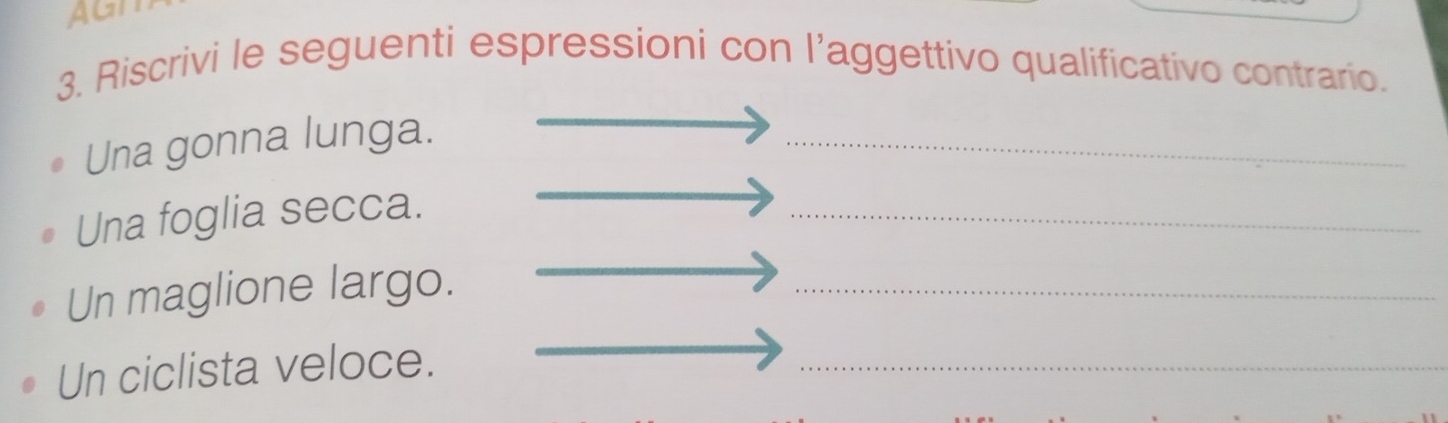 AGI 
3. Riscrivi le seguenti espressioni con l’aggettivo qualificativo contrario. 
Una gonna lunga. 
_ 
Una foglia secca. 
_ 
Un maglione largo. 
_ 
Un ciclista veloce. 
_