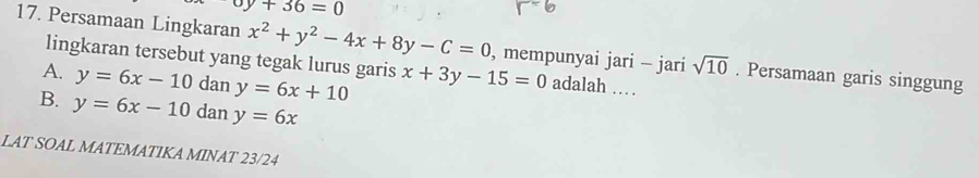 upsilon y+36=0
17. Persamaan Lingkaran x^2+y^2-4x+8y-C=0 , mempunyai jari - jari sqrt(10). Persamaan garis singgung
lingkaran tersebut yang tegak lurus garis
A. y=6x-10 dan y=6x+10 x+3y-15=0 adalah …
B. y=6x-10 dan y=6x
LAT SOAL MATEMATIKA MINAT 23/24