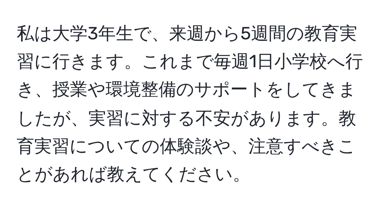 私は大学3年生で、来週から5週間の教育実習に行きます。これまで毎週1日小学校へ行き、授業や環境整備のサポートをしてきましたが、実習に対する不安があります。教育実習についての体験談や、注意すべきことがあれば教えてください。