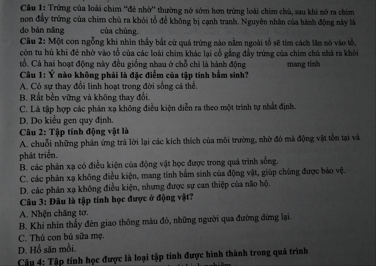 Trứng của loài chim “đẻ nhờ” thường nở sớm hơn trứng loài chim chủ, sau khi nở ra chim
non đầy trứng của chim chủ ra khỏi tổ để không bị cạnh tranh. Nguyên nhân của hành động này là
do bản năng của chúng.
Câu 2: Một con ngỗng khi nhìn thấy bất cứ quá trứng nào nằm ngoài tổ sẽ tìm cách lăn nó vào tổ,
còn tu hú khi đẻ nhờ vào tổ của các loài chim khác lại cố gắng đầy trứng của chim chủ nhà ra khỏi
tổ. Cả hai hoạt động này đều giống nhau ở chỗ chỉ là hành động mang tính
Câu 1: Ý nào không phải là đặc điểm của tập tính bẩm sinh?
A. Có sự thay đổi linh hoạt trong đời sống cá thể.
B. Rất bền vững và không thay đổi.
C. Là tập hợp các phản xạ không điều kiện diễn ra theo một trình tự nhất định.
D. Do kiểu gen quy định.
Câu 2: Tập tính động vật là
A. chuỗi những phản ứng trả lời lại các kích thích của môi trường, nhờ đó mà động vật tồn tại và
phát triển.
B. các phản xạ có điều kiện của động vật học được trong quá trình sống.
C. các phản xạ không điều kiện, mang tính bầm sinh của động vật, giúp chúng được bảo vệ.
D. các phản xạ không điều kiện, nhưng được sự can thiệp của não hộ.
Câu 3: Đâu là tập tính học được ở động vật?
A. Nhện chăng tơ.
B. Khi nhìn thấy đèn giao thông màu đỏ, những người qua đường dừng lại.
C. Thú con bú sữa mẹ.
D. Hổ săn mồi.
Cậu 4: Tập tính học được là loại tập tính được hình thành trong quá trình