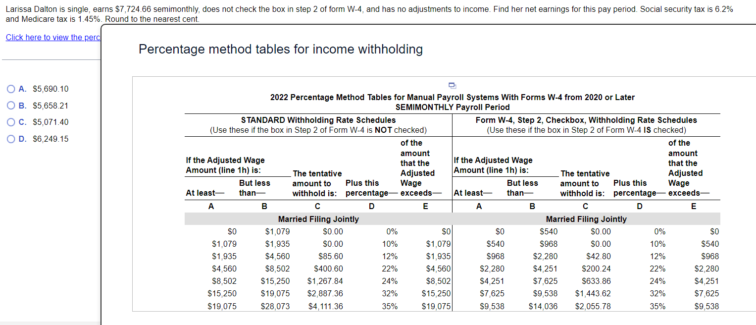 Larissa Dalton is single, earns $7,724.66 semimonthly, does not check the box in step 2 of form W-4, and has no adjustments to income. Find her net earnings for this pay period. Social security tax is 6.2%
and Medicare tax is 1.45%. Round to the nearest cent
Click here to view the perc
Percentage method tables for income withholding
A. $5,690.10
2022 Percentage Method Tables for Manual Payroll Systems With Forms W-4 from 2020 or Later
B. $5,658.21
C. $5,071.40
D. $6,249.15