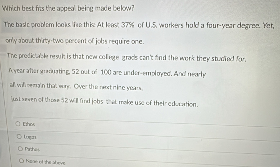 Which best fits the appeal being made below?
The basic problem looks like this: At least 37% of U.S. workers hold a four-year degree. Yet,
only about thirty-two percent of jobs require one.
The predictable result is that new college grads can't find the work they studied for.
A year after graduating, 52 out of 100 are under-employed. And nearly
all will remain that way. Over the next nine years,
just seven of those 52 will find jobs that make use of their education.
Ethos
Logos
Pathos
None of the above