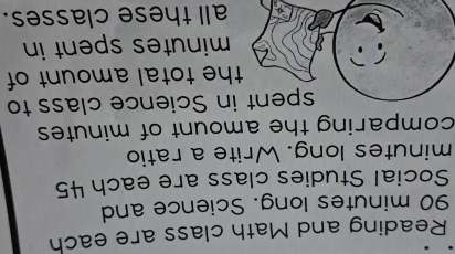 Reading and Math class are each
90 minutes long. Science and 
Social Studies class are each 45
minutes long. Write a ratio 
comparing the amount of minutes
spent in Science class to 
the total amount of
minutes spent in 
all these classes.