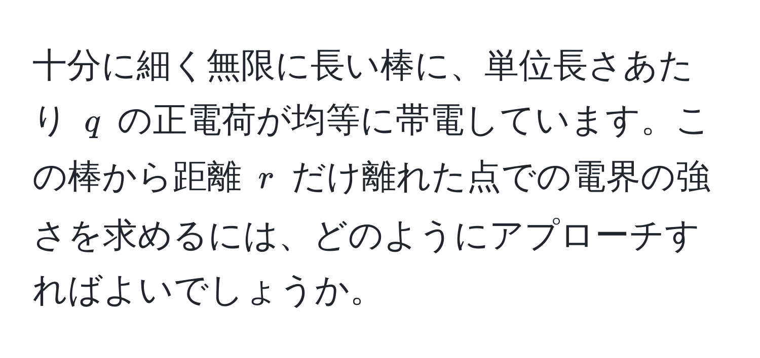 十分に細く無限に長い棒に、単位長さあたり $q$ の正電荷が均等に帯電しています。この棒から距離 $r$ だけ離れた点での電界の強さを求めるには、どのようにアプローチすればよいでしょうか。