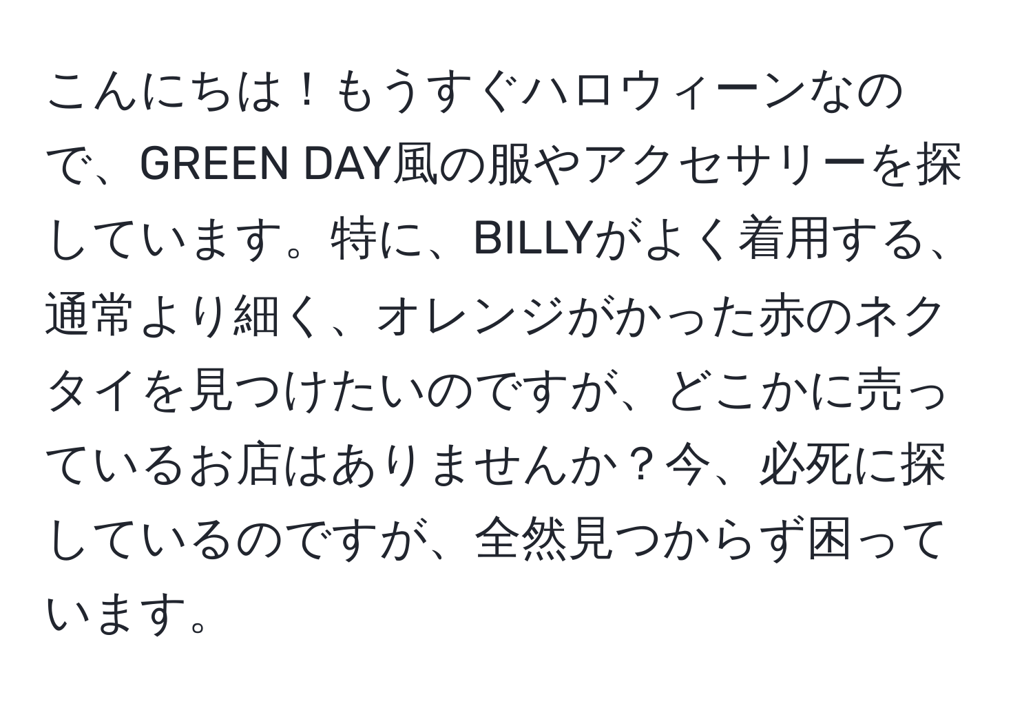 こんにちは！もうすぐハロウィーンなので、GREEN DAY風の服やアクセサリーを探しています。特に、BILLYがよく着用する、通常より細く、オレンジがかった赤のネクタイを見つけたいのですが、どこかに売っているお店はありませんか？今、必死に探しているのですが、全然見つからず困っています。