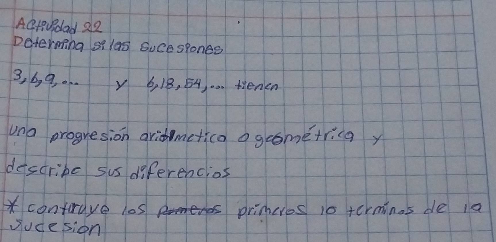 AQ+dad 22 
Determing silas Suce slones
3, b, 9. .. . y 6, 18, 54, .0. tienen 
uno progresion aridmetica o geometricg y 
describe sus diferencios 
* contrave los primeres is terminos de ia 
sucesion