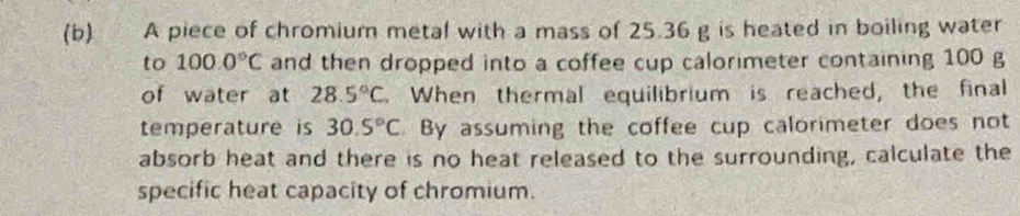 A piece of chromium metal with a mass of 25.36 g is heated in boiling water 
to 100.0°C and then dropped into a coffee cup calorimeter containing 100 g
of water at 28.5°C. When thermal equilibrium is reached, the final 
temperature is 30.5°C By assuming the coffee cup calorimeter does not 
absorb heat and there is no heat released to the surrounding, calculate the 
specific heat capacity of chromium.